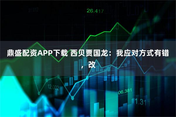 鼎盛配资APP下载 西贝贾国龙：我应对方式有错，改