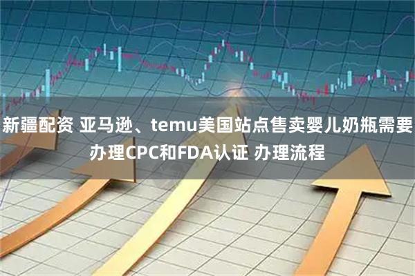 新疆配资 亚马逊、temu美国站点售卖婴儿奶瓶需要办理CPC和FDA认证 办理流程