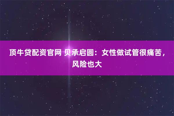 顶牛贷配资官网 贝承启圆：女性做试管很痛苦，风险也大