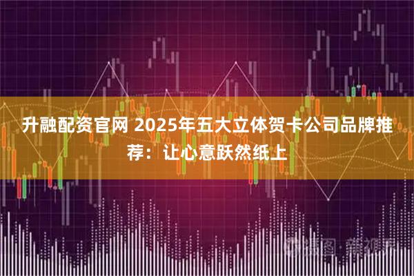 升融配资官网 2025年五大立体贺卡公司品牌推荐：让心意跃然纸上
