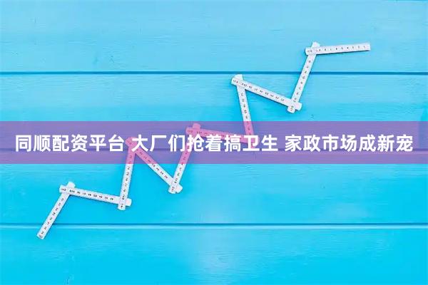 同顺配资平台 大厂们抢着搞卫生 家政市场成新宠