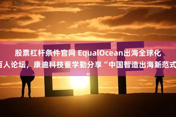 股票杠杆条件官网 EqualOcean出海全球化百人论坛，康迪科技董学勤分享“中国智造出海新范式”