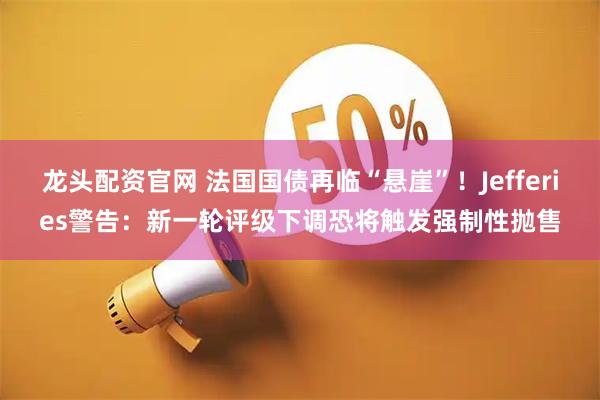 龙头配资官网 法国国债再临“悬崖”！Jefferies警告：新一轮评级下调恐将触发强制性抛售
