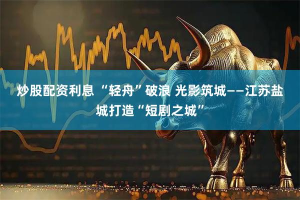 炒股配资利息 “轻舟”破浪 光影筑城——江苏盐城打造“短剧之城”