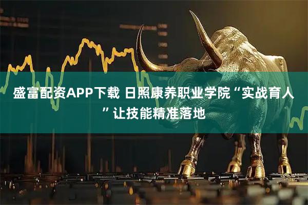 盛富配资APP下载 日照康养职业学院“实战育人”让技能精准落地