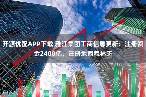 开源优配APP下载 雅江集团工商信息更新：注册资金2400亿，注册地西藏林芝