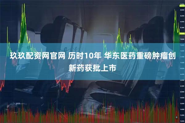 玖玖配资网官网 历时10年 华东医药重磅肿瘤创新药获批上市