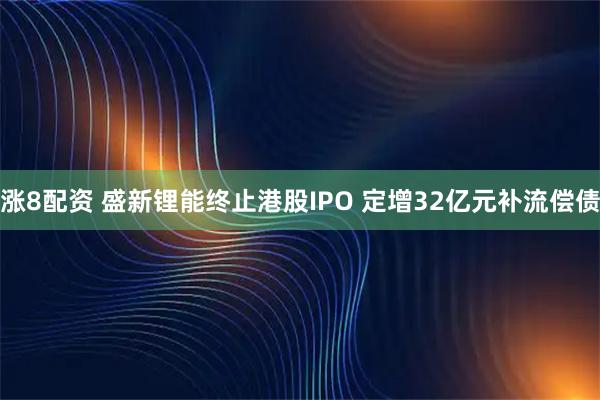 涨8配资 盛新锂能终止港股IPO 定增32亿元补流偿债