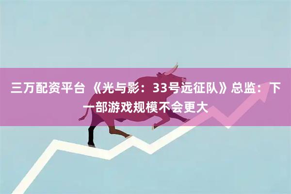 三万配资平台 《光与影：33号远征队》总监：下一部游戏规模不会更大