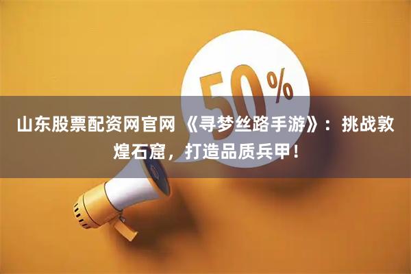 山东股票配资网官网 《寻梦丝路手游》：挑战敦煌石窟，打造品质兵甲！