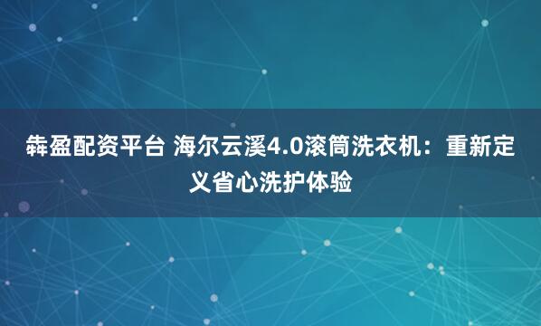 犇盈配资平台 海尔云溪4.0滚筒洗衣机：重新定义省心洗护体验