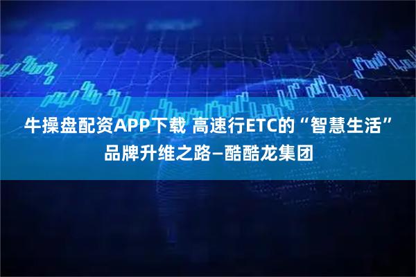 牛操盘配资APP下载 高速行ETC的“智慧生活”品牌升维之路—酷酷龙集团