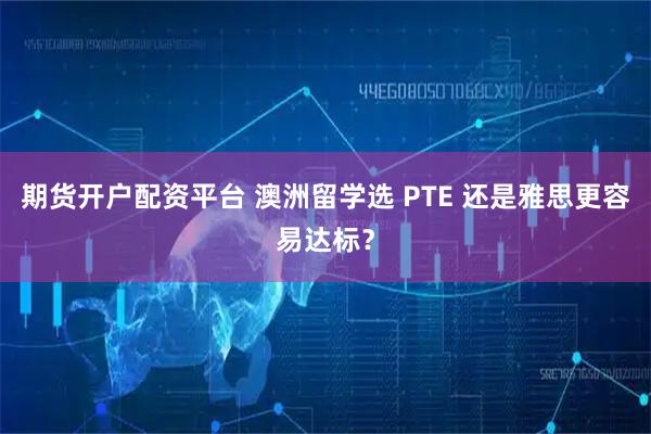 期货开户配资平台 澳洲留学选 PTE 还是雅思更容易达标？