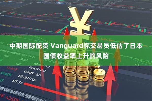 中期国际配资 Vanguard称交易员低估了日本国债收益率上升的风险