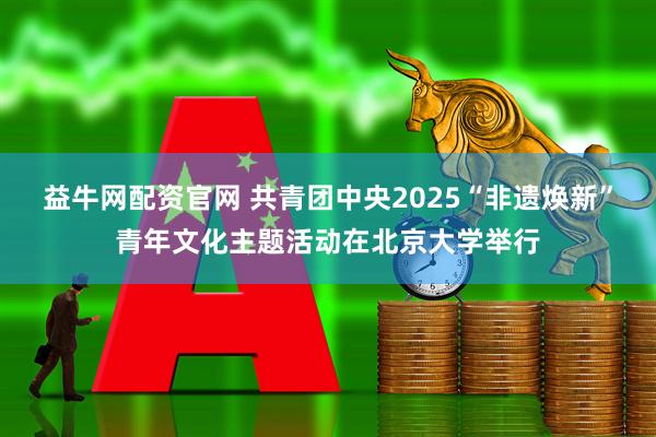 益牛网配资官网 共青团中央2025“非遗焕新”青年文化主题活动在北京大学举行