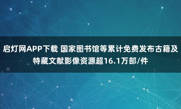 启灯网APP下载 国家图书馆等累计免费发布古籍及特藏文献影像资源超16.1万部/件