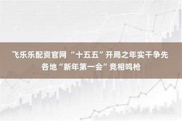 飞乐乐配资官网 “十五五”开局之年实干争先 各地“新年第一会”竞相鸣枪