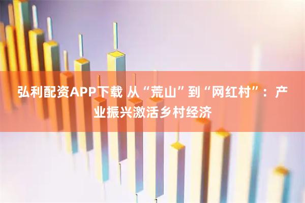 弘利配资APP下载 从“荒山”到“网红村”：产业振兴激活乡村经济