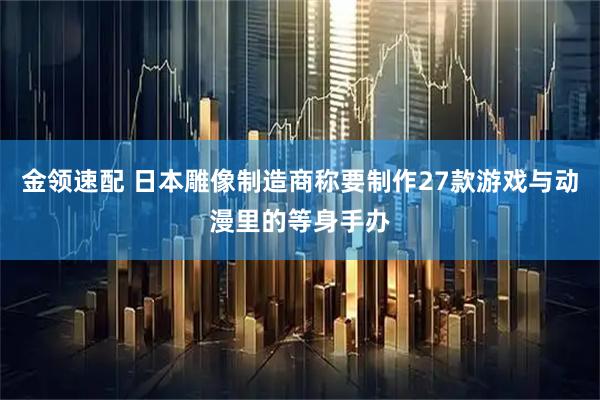 金领速配 日本雕像制造商称要制作27款游戏与动漫里的等身手办