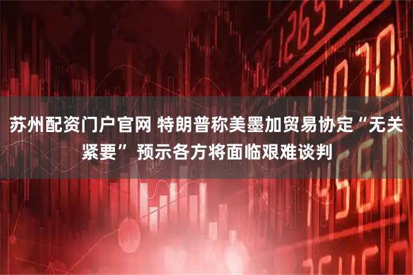 苏州配资门户官网 特朗普称美墨加贸易协定“无关紧要” 预示各方将面临艰难谈判