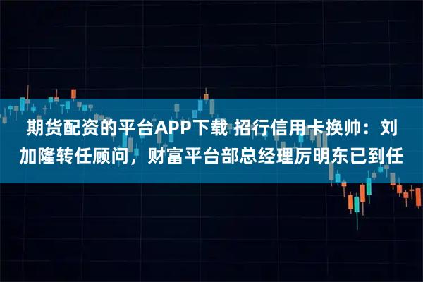期货配资的平台APP下载 招行信用卡换帅：刘加隆转任顾问，财富平台部总经理厉明东已到任