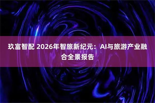 玖富智配 2026年智旅新纪元：AI与旅游产业融合全景报告