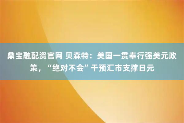 鼎宝融配资官网 贝森特：美国一贯奉行强美元政策，“绝对不会”干预汇市支撑日元