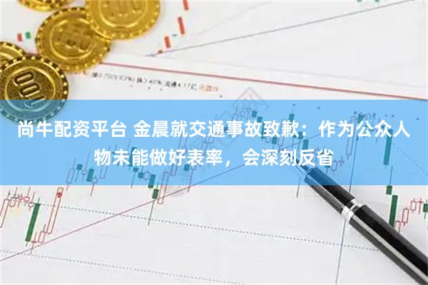 尚牛配资平台 金晨就交通事故致歉：作为公众人物未能做好表率，会深刻反省