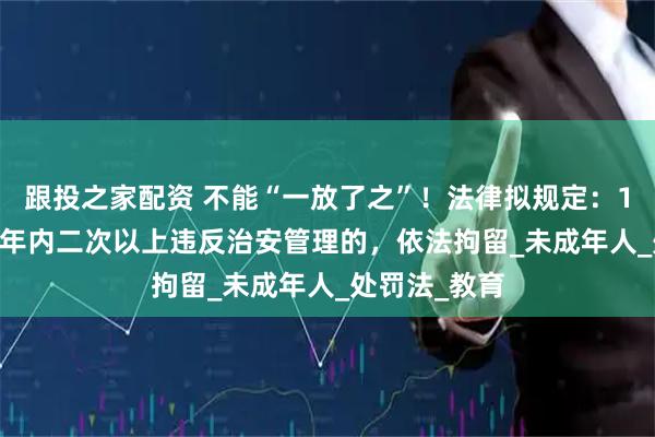 跟投之家配资 不能“一放了之”！法律拟规定：14-16周岁一年内二次以上违反治安管理的，依法拘留_未成年人_处罚法_教育