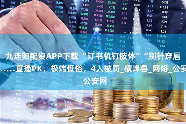 九连阳配资APP下载 “订书机钉肢体”“别针穿唇”……直播PK,极端低俗,4人被罚_横峰县_网络_公安网