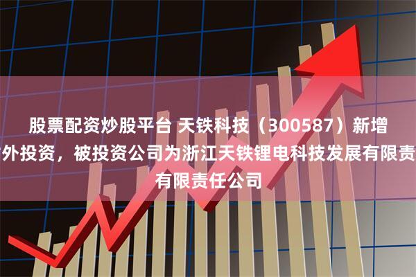 股票配资炒股平台 天铁科技（300587）新增一起对外投资，被投资公司为浙江天铁锂电科技发展有限责任公司