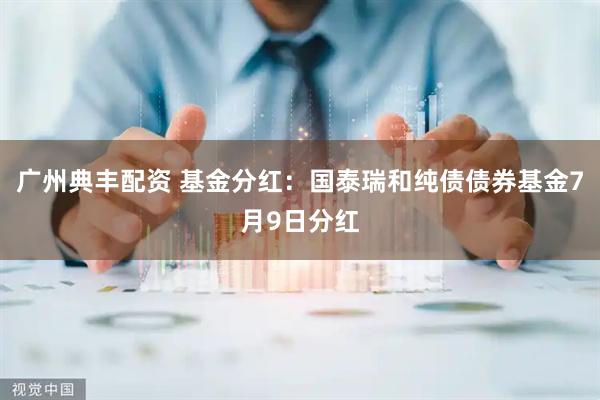 广州典丰配资 基金分红：国泰瑞和纯债债券基金7月9日分红