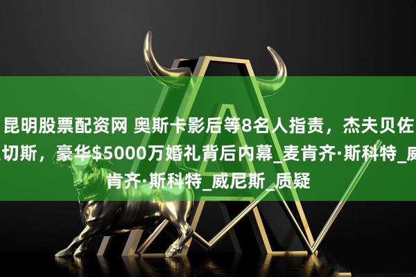 昆明股票配资网 奥斯卡影后等8名人指责，杰夫贝佐斯与劳伦桑切斯，豪华$5000万婚礼背后内幕_麦肯齐·斯科特_威尼斯_质疑