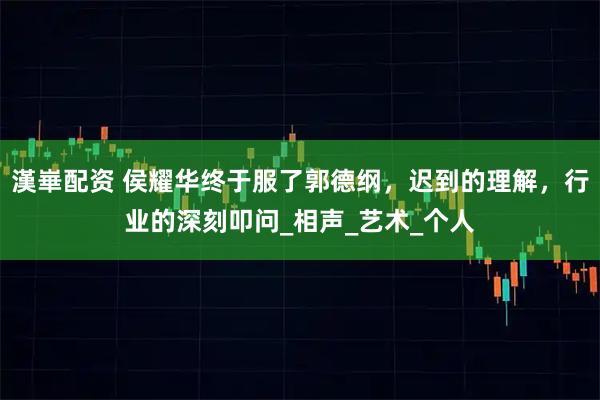 漢崋配资 侯耀华终于服了郭德纲，迟到的理解，行业的深刻叩问_相声_艺术_个人