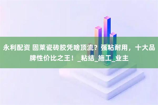 永利配资 固莱瓷砖胶凭啥顶流？强粘耐用，十大品牌性价比之王！_粘结_施工_业主