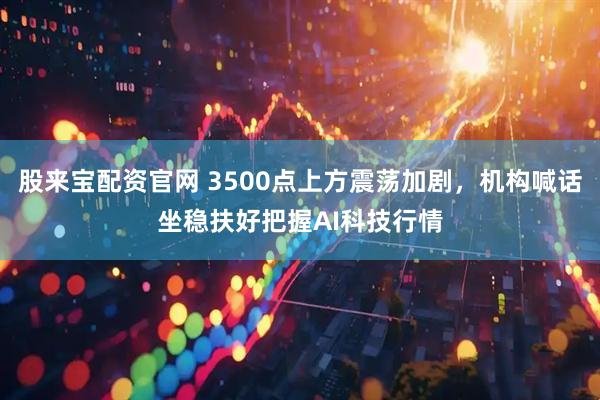 股来宝配资官网 3500点上方震荡加剧，机构喊话坐稳扶好把握AI科技行情