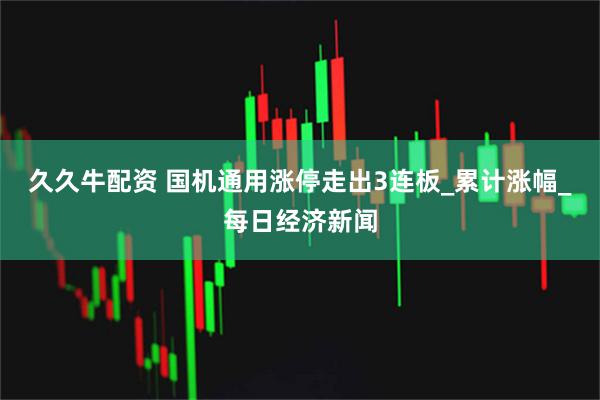 久久牛配资 国机通用涨停走出3连板_累计涨幅_每日经济新闻