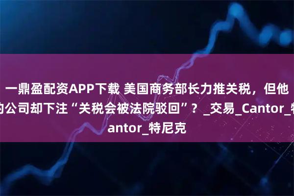 一鼎盈配资APP下载 美国商务部长力推关税，但他儿子的公司却下注“关税会被法院驳回”？_交易_Cantor_特尼克