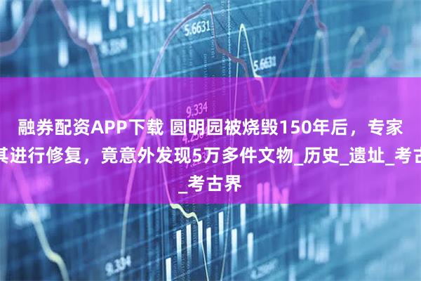 融券配资APP下载 圆明园被烧毁150年后，专家对其进行修复，竟意外发现5万多件文物_历史_遗址_考古界