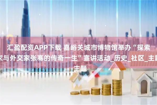 汇盈配资APP下载 嘉峪关城市博物馆举办“探索家与外交家张骞的传奇一生”宣讲活动_历史_社区_主题