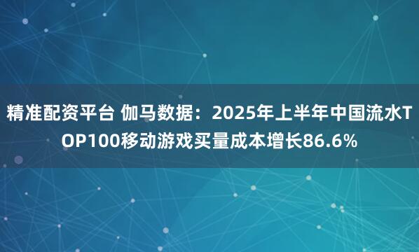 精准配资平台 伽马数据：2025年上半年中国流水TOP100移动游戏买量成本增长86.6%