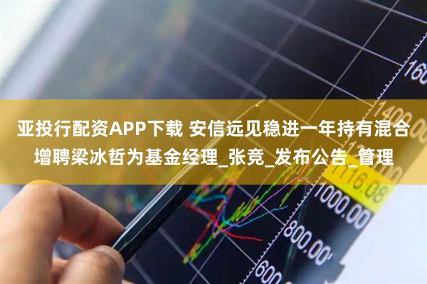 亚投行配资APP下载 安信远见稳进一年持有混合增聘梁冰哲为基金经理_张竞_发布公告_管理