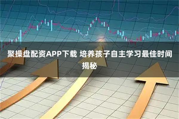 聚操盘配资APP下载 培养孩子自主学习最佳时间揭秘