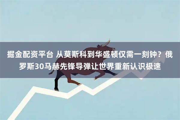 掘金配资平台 从莫斯科到华盛顿仅需一刻钟？俄罗斯30马赫先锋导弹让世界重新认识极速