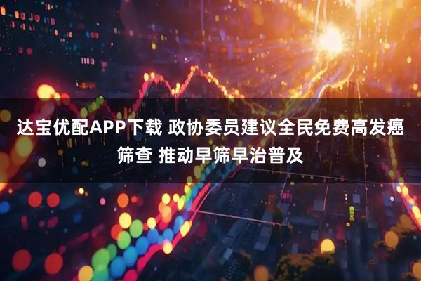 达宝优配APP下载 政协委员建议全民免费高发癌筛查 推动早筛早治普及