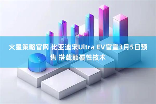 火星策略官网 比亚迪宋Ultra EV官宣3月5日预售 搭载颠覆性技术