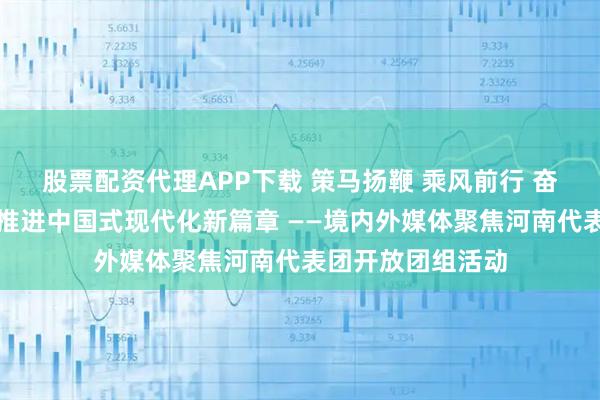 股票配资代理APP下载 策马扬鞭 乘风前行 奋力谱写中原大地推进中国式现代化新篇章 ——境内外媒体聚焦河南代表团开放团组活动