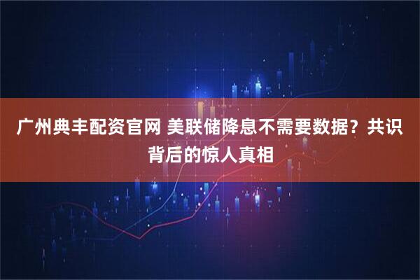 广州典丰配资官网 美联储降息不需要数据？共识背后的惊人真相