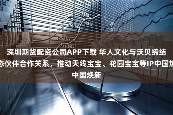 深圳期货配资公司APP下载 华人文化与沃贝缔结生态伙伴合作关系，推动天线宝宝、花园宝宝等IP中国焕新